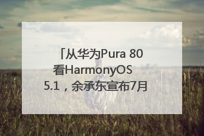 从华为Pura 80看HarmonyOS 5.1，余承东宣布7月迎来首批机型升级