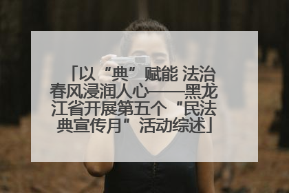 以“典”赋能 法治春风浸润人心——黑龙江省开展第五个“民法典宣传月”活动综述