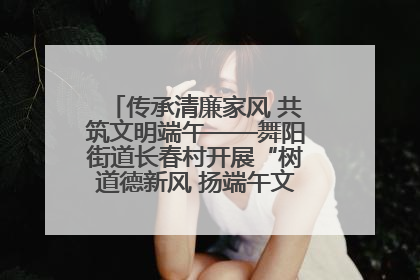 传承清廉家风 共筑文明端午——舞阳街道长春村开展“树道德新风 扬端午文化”主题活动