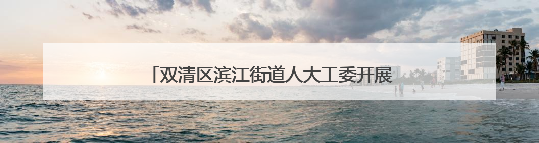 双清区滨江街道人大工委开展“法治护绿护安人大行”活动