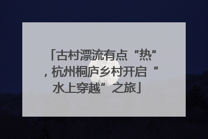 古村漂流有点“热”，杭州桐庐乡村开启“水上穿越”之旅
