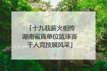 十九载薪火相传 湖南省直单位篮球赛千人竞技展风采