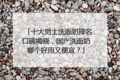 十大男士洗面奶排名口碑揭晓，国产洗面奶哪个好用又便宜？