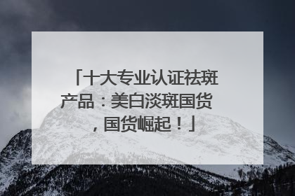 十大专业认证祛斑产品：美白淡斑国货，国货崛起！