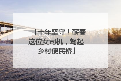 十年坚守！蕲春这位女司机，驾起乡村便民桥