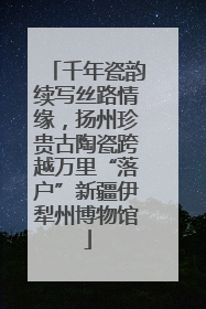 千年瓷韵续写丝路情缘，扬州珍贵古陶瓷跨越万里“落户”新疆伊犁州博物馆