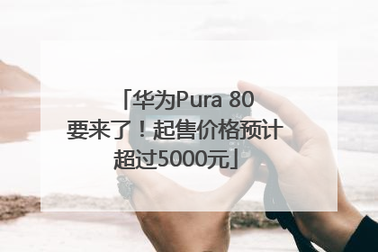 华为Pura 80要来了！起售价格预计超过5000元