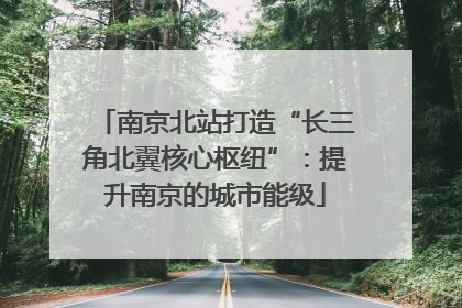 南京北站打造“长三角北翼核心枢纽”：提升南京的城市能级