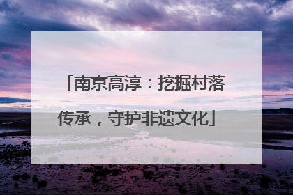 南京高淳：挖掘村落传承，守护非遗文化