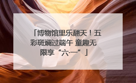 博物馆里乐翻天！五彩斑斓过端午 童趣无限享“六·一”