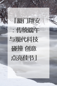 厦门翔安：传统端午与现代科技碰撞 创意点亮佳节