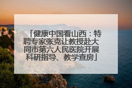 健康中国看山西：特聘专家张克让教授赴大同市第六人民医院开展科研指导、教学查房
