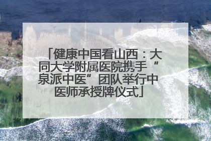 健康中国看山西：大同大学附属医院携手“泉派中医”团队举行中医师承授牌仪式