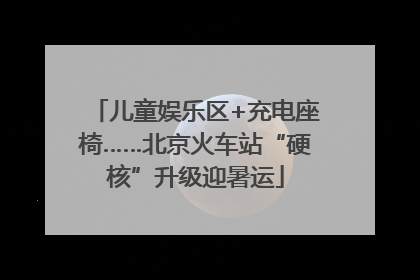 儿童娱乐区+充电座椅……北京火车站“硬核”升级迎暑运