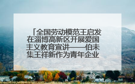 全国劳动模范王启发在淄博高新区开展爱国主义教育宣讲——伯未集王祥新作为青年企业家代表作主题演讲
