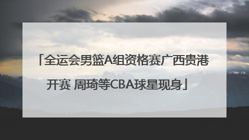 全运会男篮A组资格赛广西贵港开赛 周琦等CBA球星现身