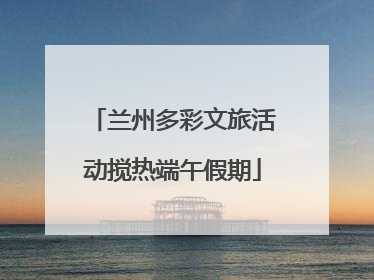 兰州多彩文旅活动搅热端午假期