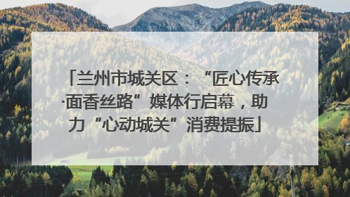 兰州市城关区：“匠心传承·面香丝路”媒体行启幕，助力“心动城关”消费提振