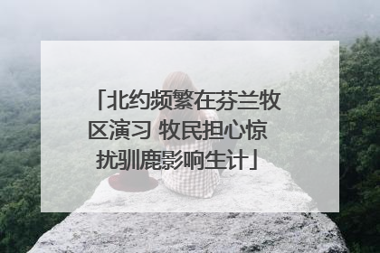 北约频繁在芬兰牧区演习 牧民担心惊扰驯鹿影响生计