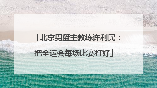北京男篮主教练许利民：把全运会每场比赛打好