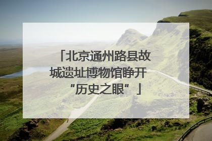 北京通州路县故城遗址博物馆睁开“历史之眼”