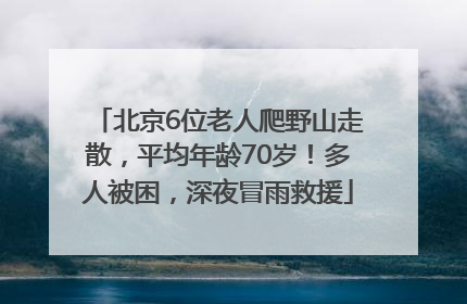 北京6位老人爬野山走散，平均年龄70岁！多人被困，深夜冒雨救援