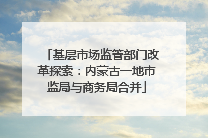 基层市场监管部门改革探索：内蒙古一地市监局与商务局合并