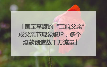 国宝李渡的“宝藏父亲”成父亲节现象级IP，多个爆款创造数千万流量