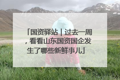 国资驿站｜过去一周，看看山东国资国企发生了哪些新鲜事儿