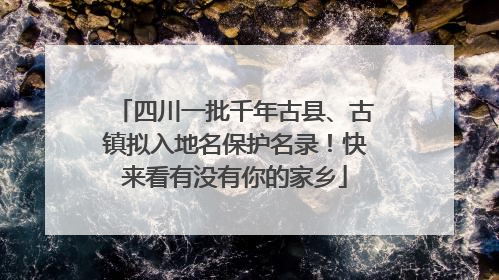 四川一批千年古县、古镇拟入地名保护名录！快来看有没有你的家乡