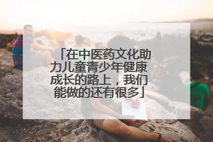 在中医药文化助力儿童青少年健康成长的路上，我们能做的还有很多