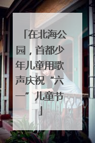在北海公园，首都少年儿童用歌声庆祝“六一”儿童节