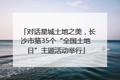 对话星城土地之美，长沙市第35个“全国土地日”主题活动举行
