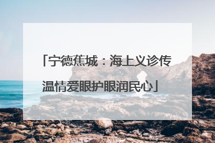 宁德蕉城：海上义诊传温情爱眼护眼润民心