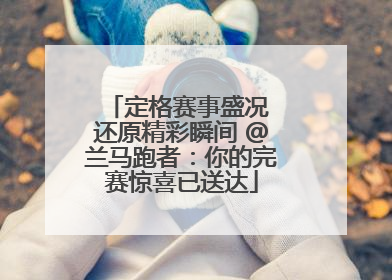 定格赛事盛况 还原精彩瞬间 @兰马跑者：你的完赛惊喜已送达