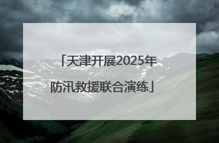 天津开展2025年防汛救援联合演练