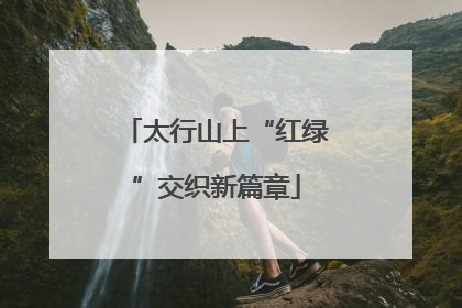 太行山上“红绿”交织新篇章