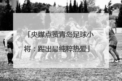 央媒点赞青岛足球小将：踢出最纯粹热爱