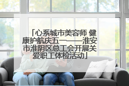 心系城市美容师 健康护航庆五一——淮安市淮阴区总工会开展关爱职工体检活动