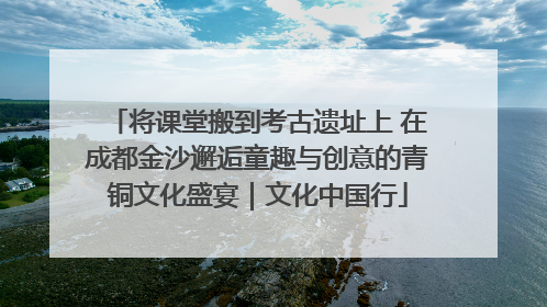将课堂搬到考古遗址上 在成都金沙邂逅童趣与创意的青铜文化盛宴｜文化中国行
