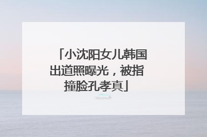 小沈阳女儿韩国出道照曝光，被指撞脸孔孝真
