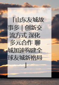 山东友城故事多｜创新交流方式 深化多元合作 聊城加速构建全球友城新格局