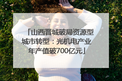 山西晋城破局资源型城市转型：光机电产业年产值破700亿元