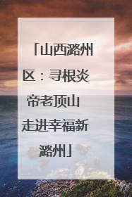 山西潞州区：寻根炎帝老顶山 走进幸福新潞州