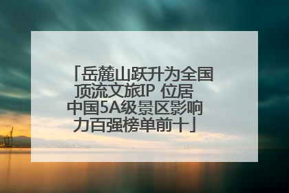 岳麓山跃升为全国顶流文旅IP 位居中国5A级景区影响力百强榜单前十
