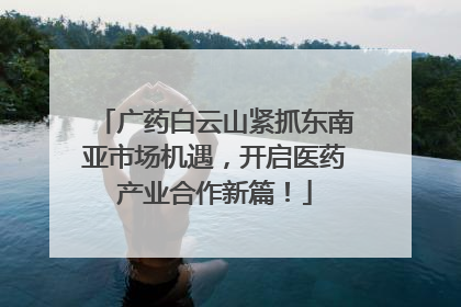 广药白云山紧抓东南亚市场机遇，开启医药产业合作新篇！