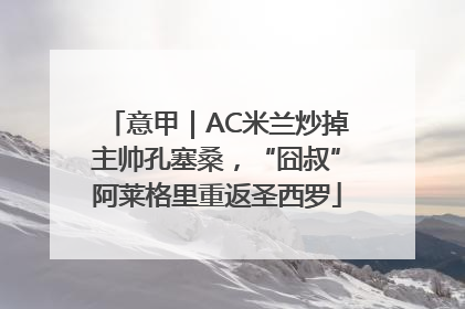 意甲｜AC米兰炒掉主帅孔塞桑，“囧叔”阿莱格里重返圣西罗
