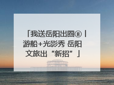 我送岳阳出圈⑧丨游船+光影秀 岳阳文旅出“新招”