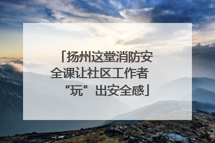 扬州这堂消防安全课让社区工作者“玩”出安全感