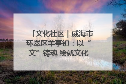文化社区｜威海市环翠区羊亭镇：以“文”铸魂 绘就文化社区新画卷